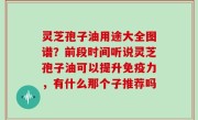 灵芝孢子油用途大全图谱？前段时间听说灵芝孢子油可以提升免疫力，有什么那个子推荐吗