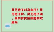 灵芝孢子对高血压？灵芝孢子粉、灵芝孢子油，真的有抗癌细胞的效果吗