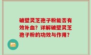 破壁灵芝孢子粉能否有效补血？详解破壁灵芝孢子粉的功效与作用？