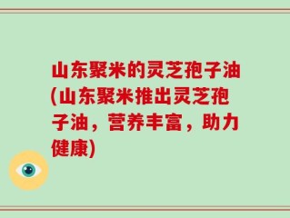 山东聚米的灵芝孢子油(山东聚米推出灵芝孢子油，营养丰富，助力健康)