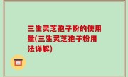 三生灵芝孢子粉的使用量(三生灵芝孢子粉用法详解)