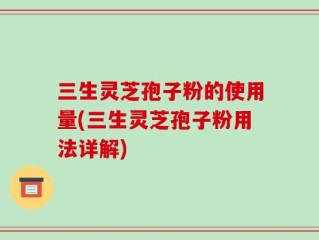 三生灵芝孢子粉的使用量(三生灵芝孢子粉用法详解)