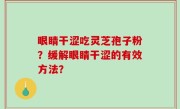 眼睛干涩吃灵芝孢子粉？缓解眼睛干涩的有效方法？