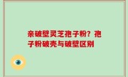 亲破壁灵芝孢子粉？孢子粉破壳与破壁区别