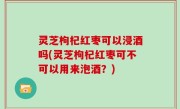 灵芝枸杞红枣可以浸酒吗(灵芝枸杞红枣可不可以用来泡酒？)