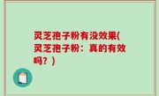 灵芝孢子粉有没效果(灵芝孢子粉：真的有效吗？)