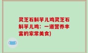 灵芝石斛芋儿鸡灵芝石斛芋儿鸡：一道营养丰富的家常美食)