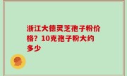 浙江大德灵芝孢子粉价格？10克孢子粉大约多少