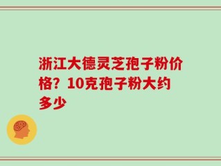 浙江大德灵芝孢子粉价格？10克孢子粉大约多少