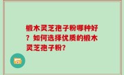 椴木灵芝孢子粉哪种好？如何选择优质的椴木灵芝孢子粉？