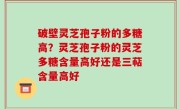 破壁灵芝孢子粉的多糖高？灵芝孢子粉的灵芝多糖含量高好还是三萜含量高好