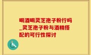 喝酒喝灵芝孢子粉行吗_灵芝孢子粉与酒精搭配的可行性探讨