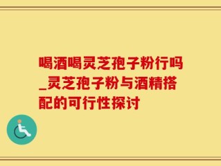 喝酒喝灵芝孢子粉行吗_灵芝孢子粉与酒精搭配的可行性探讨