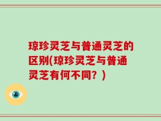 琼珍灵芝与普通灵芝的区别(琼珍灵芝与普通灵芝有何不同？)