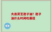 大连灵芝孢子油？孢子油什么时间吃最佳