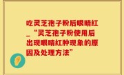吃灵芝孢子粉后眼睛红_“灵芝孢子粉使用后出现眼睛红肿现象的原因及处理方法”