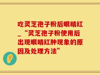 吃灵芝孢子粉后眼睛红_“灵芝孢子粉使用后出现眼睛红肿现象的原因及处理方法”