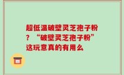 超低温破壁灵芝孢子粉？“破壁灵芝孢子粉”这玩意真的有用么