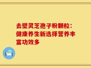 去壁灵芝孢子粉颗粒：健康养生新选择营养丰富功效多