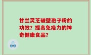 甘兰灵芝破壁孢子粉的功效？提高免疫力的神奇健康食品？