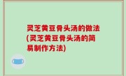 灵芝黄豆骨头汤的做法(灵芝黄豆骨头汤的简易制作方法)