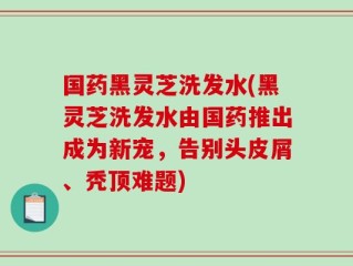 国药黑灵芝洗发水(黑灵芝洗发水由国药推出成为新宠，告别头皮屑、秃顶难题)