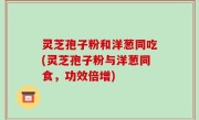 灵芝孢子粉和洋葱同吃(灵芝孢子粉与洋葱同食，功效倍增)