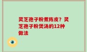 灵芝孢子粉煮陈皮？灵芝孢子粉煲汤的12种做法