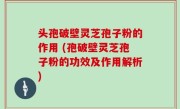 头孢破壁灵芝孢子粉的作用 (孢破壁灵芝孢子粉的功效及作用解析)