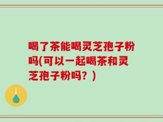 喝了茶能喝灵芝孢子粉吗(可以一起喝茶和灵芝孢子粉吗？)