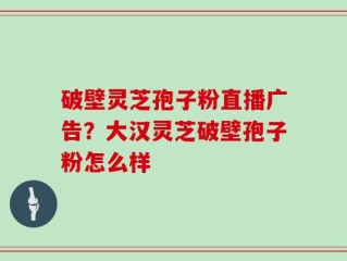 破壁灵芝孢子粉直播广告？大汉灵芝破壁孢子粉怎么样