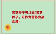 灵芝种子可以吃(灵芝种子，可作为营养食品食用)