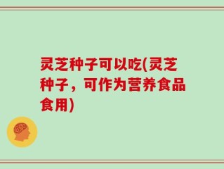 灵芝种子可以吃(灵芝种子，可作为营养食品食用)