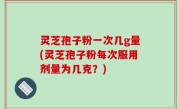 灵芝孢子粉一次几g量(灵芝孢子粉每次服用剂量为几克？)