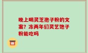 晚上喝灵芝孢子粉的文案？冻两年们灵艺饱子粉能吃吗