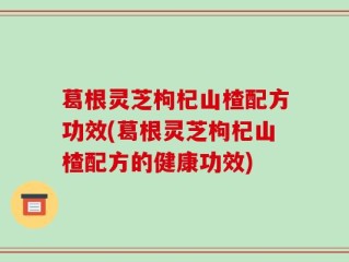 葛根灵芝枸杞山楂配方功效(葛根灵芝枸杞山楂配方的健康功效)