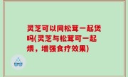 灵芝可以同松茸一起煲吗(灵芝与松茸可一起煨，增强食疗效果)