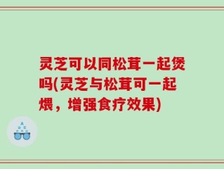 灵芝可以同松茸一起煲吗(灵芝与松茸可一起煨，增强食疗效果)