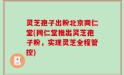 灵芝孢子出粉北京同仁堂(同仁堂推出灵芝孢子粉，实现灵芝全程管控)