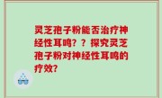 灵芝孢子粉能否治疗神经性耳鸣？？探究灵芝孢子粉对神经性耳鸣的疗效？