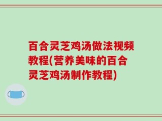 百合灵芝鸡汤做法视频教程(营养美味的百合灵芝鸡汤制作教程)