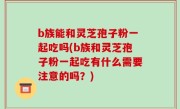 b族能和灵芝孢子粉一起吃吗(b族和灵芝孢子粉一起吃有什么需要注意的吗？)