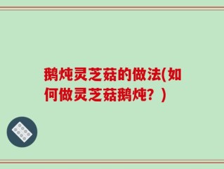 鹅炖灵芝菇的做法(如何做灵芝菇鹅炖？)