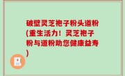 破壁灵芝袍子粉头道粉(重生活力！灵芝袍子粉与道粉助您健康益寿)