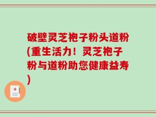 破壁灵芝袍子粉头道粉(重生活力！灵芝袍子粉与道粉助您健康益寿)