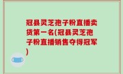冠县灵芝孢子粉直播卖货第一名(冠县灵芝孢子粉直播销售夺得冠军)