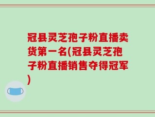 冠县灵芝孢子粉直播卖货第一名(冠县灵芝孢子粉直播销售夺得冠军)
