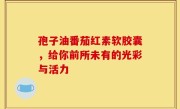 孢子油番茄红素软胶囊，给你前所未有的光彩与活力