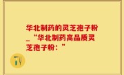 华北制药的灵芝孢子粉_“华北制药高品质灵芝孢子粉：”