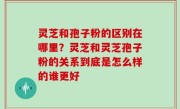 灵芝和孢子粉的区别在哪里？灵芝和灵芝孢子粉的关系到底是怎么样的谁更好